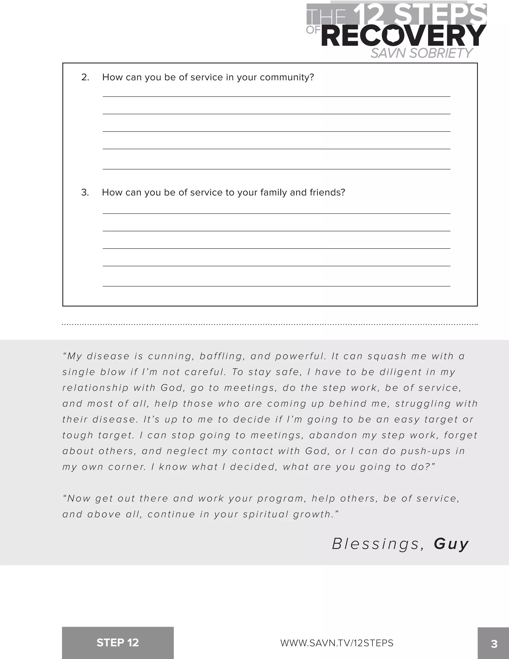 2. How can you be of service in your community? 
3. How can you be of service to your family and friends? 
“My di sease i s c u n n i ng, baf f l i ng, and power f u l . I t can squas h me wi t h a 
s i ngle blow i f I ’m not caref u l . To s tay safe, I have to be di l igen t i n my 
relat ion s h ip wi t h God, go to meet i ngs , do t he s tep wor k , be of ser v i ce, 
and mos t of al l , help t hose who are comi ng up beh i nd me, s t r uggl i ng wi t h 
their disease. I t ’s up to me to decide if I’m going to be an easy target or 
tough target . I can s top goi ng to meet i ngs , abandon my s tep wor k , forget 
abou t ot her s , and neglec t my con tac t wi t h God, or I can do pu s h - ups i n 
my own cor ner. I k now what I dec ided, what are you goi ng to do? ” 
“Now get ou t t here and wor k you r program, help ot her s , be of ser v i ce, 
a n d a b o v e a l l , c o n t i n u e i n y o u r s p i r i t u a l g r o w t h .” 
B l e s s i n g s , Guy 
STEP 12 WWW.SAVN.TV/12STEPS 3 
 
