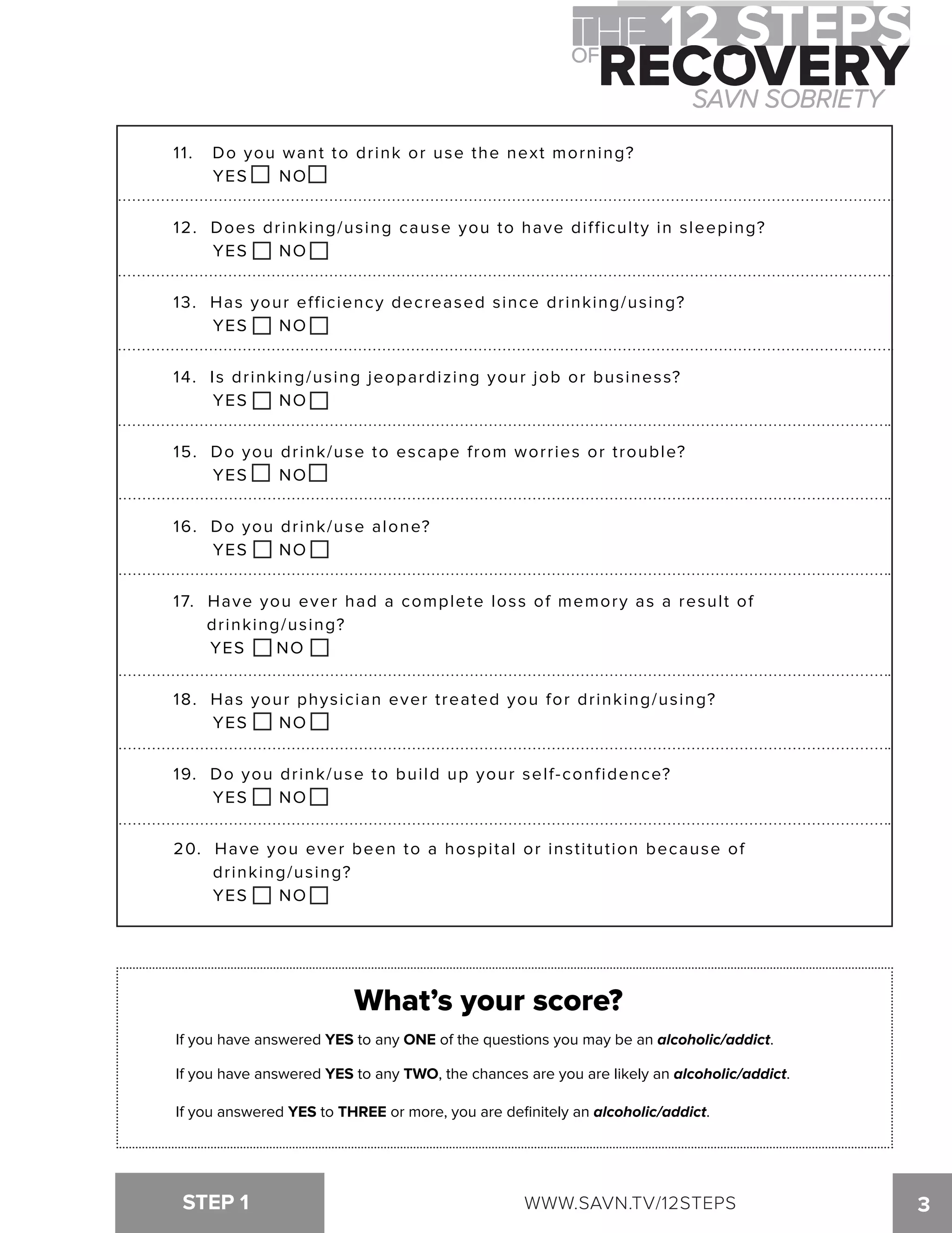 11. Do you want to drink or use the next morning? 
YES NO 
12. Does drinking/using cause you to have difficulty in sleeping? 
YES NO 
13. Has your efficiency decreased since drinking/using? 
YES NO 
14. Is drinking/using jeopardizing your job or business? 
YES NO 
15. Do you drink/use to escape from worries or trouble? 
YES NO 
16. Do you drink/use alone? 
YES NO 
17. Have you ever had a complete loss of memory as a result of 
drinking/using? 
YES NO 
18. Has your physician ever treated you for drinking/using? 
YES NO 
19. Do you drink/use to build up your self-confidence? 
YES NO 
20. Have you ever been to a hospital or institution because of 
drinking/using? 
YES NO 
What’s your score? 
If you have answered YES to any ONE of the questions you may be an alcoholic/addict. 
If you have answered YES to any TWO, the chances are you are likely an alcoholic/addict. 
If you answered YES to THREE or more, you are definitely an alcoholic/addict. 
STEP 1 WWW.SAVN.TV/12STEPS 
3 
 