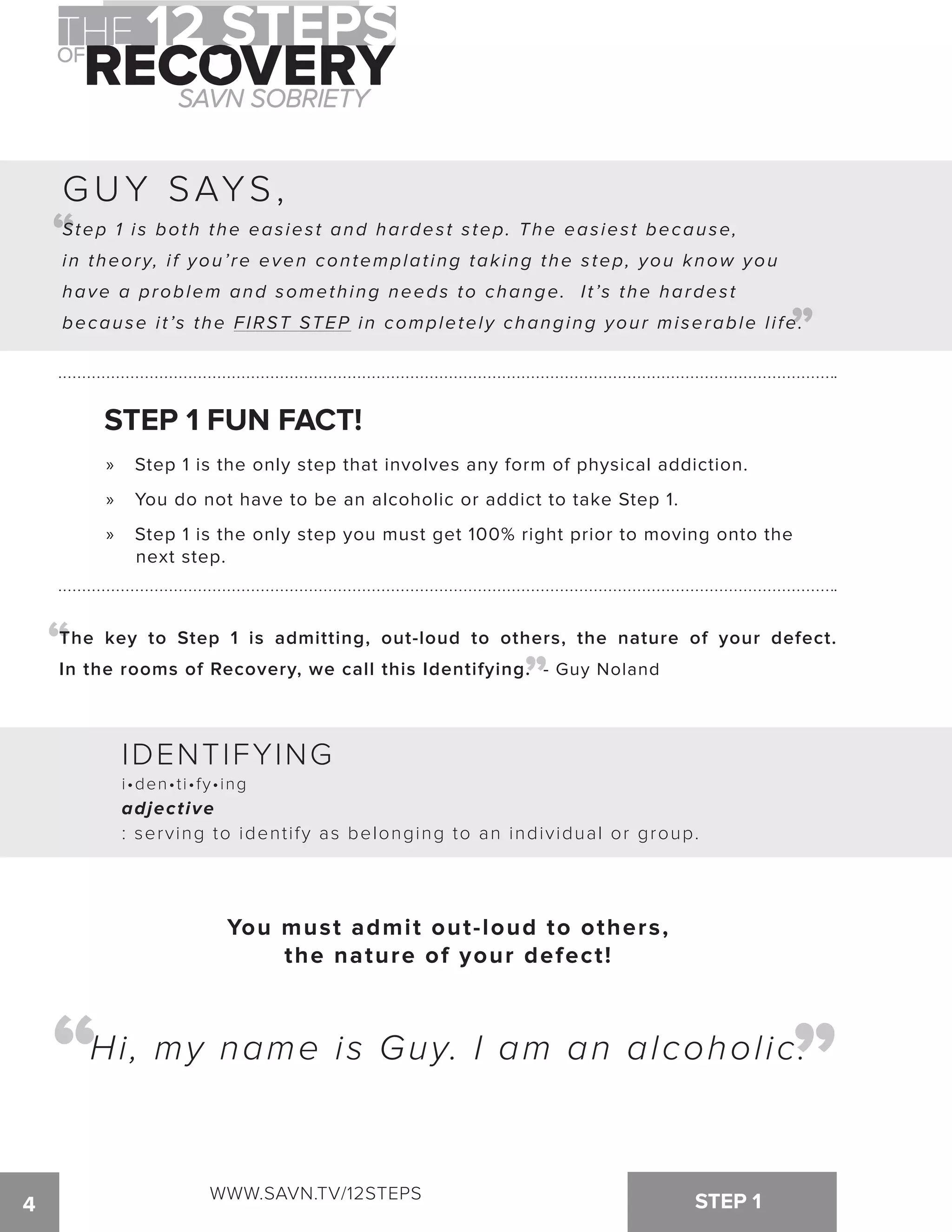 “ 
Step 1 i s both the eas ies t and hardes t s tep. The eas ies t because, 
in theory, i f you’ re even contemplat ing taking the s tep, you know you 
have a problem and something needs to change. I t ’s the hardes t 
because i t ’s the FIRST STEP in completely changing your miserable l i fe. 
STEP 1 FUN FACT! 
“ “ 
4 STEP 1 
“ 
GUY SAYS , 
» Step 1 is the only step that involves any form of physical addiction. 
» You do not have to be an alcoholic or addict to take Step 1. 
» Step 1 is the only step you must get 100% right prior to moving onto the 
next step. 
The key to Step 1 is admitting, out-loud to others, the nature of your defect. 
In the rooms of Recovery, we call this Identifying. - Guy Noland 
IDENTIFYING 
i•den•ti•fy•ing 
adjective 
: serving to identify as belonging to an individual or group. 
You must admit out-loud to others, 
the nature of your defect! 
Hi, my name is Guy. I am an alcoholic. “ “ 
WWW.SAVN.TV/12STEPS 
 