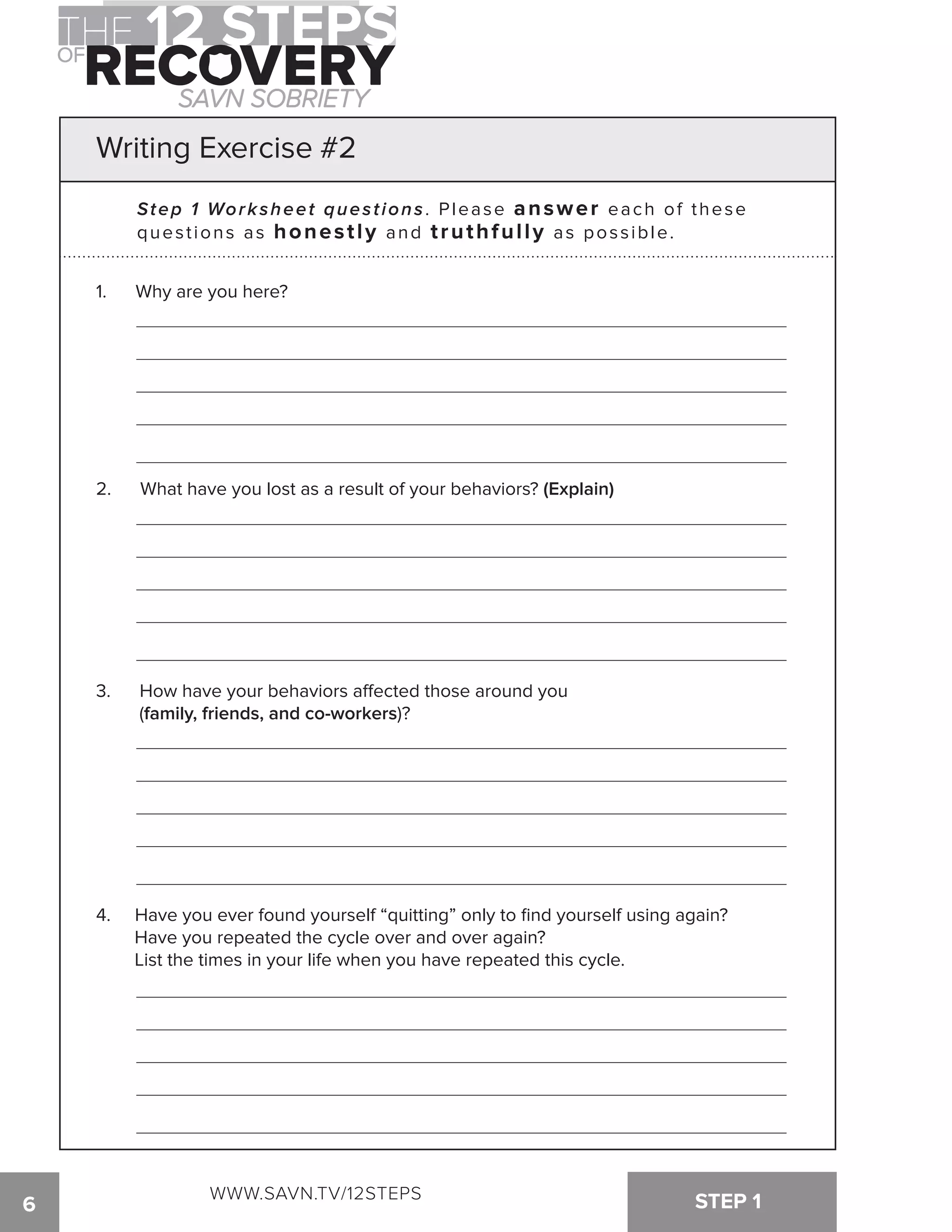 Writing Exercise #2 
Step 1 Worksheet quest ions. Please answer each of thes e 
questions as honestly and truthfully as possible. 
1. Why are you here? 
2. What have you lost as a result of your behaviors? (Explain) 
3. How have your behaviors a!ected those around you 
(family, friends, and co-workers)? 
4. Have you ever found yourself “quitting” only to find yourself using again? 
Have you repeated the cycle over and over again? 
List the times in your life when you have repeated this cycle. 
WWW.SAVN.TV/12STEPS 
6 STEP 1 
 