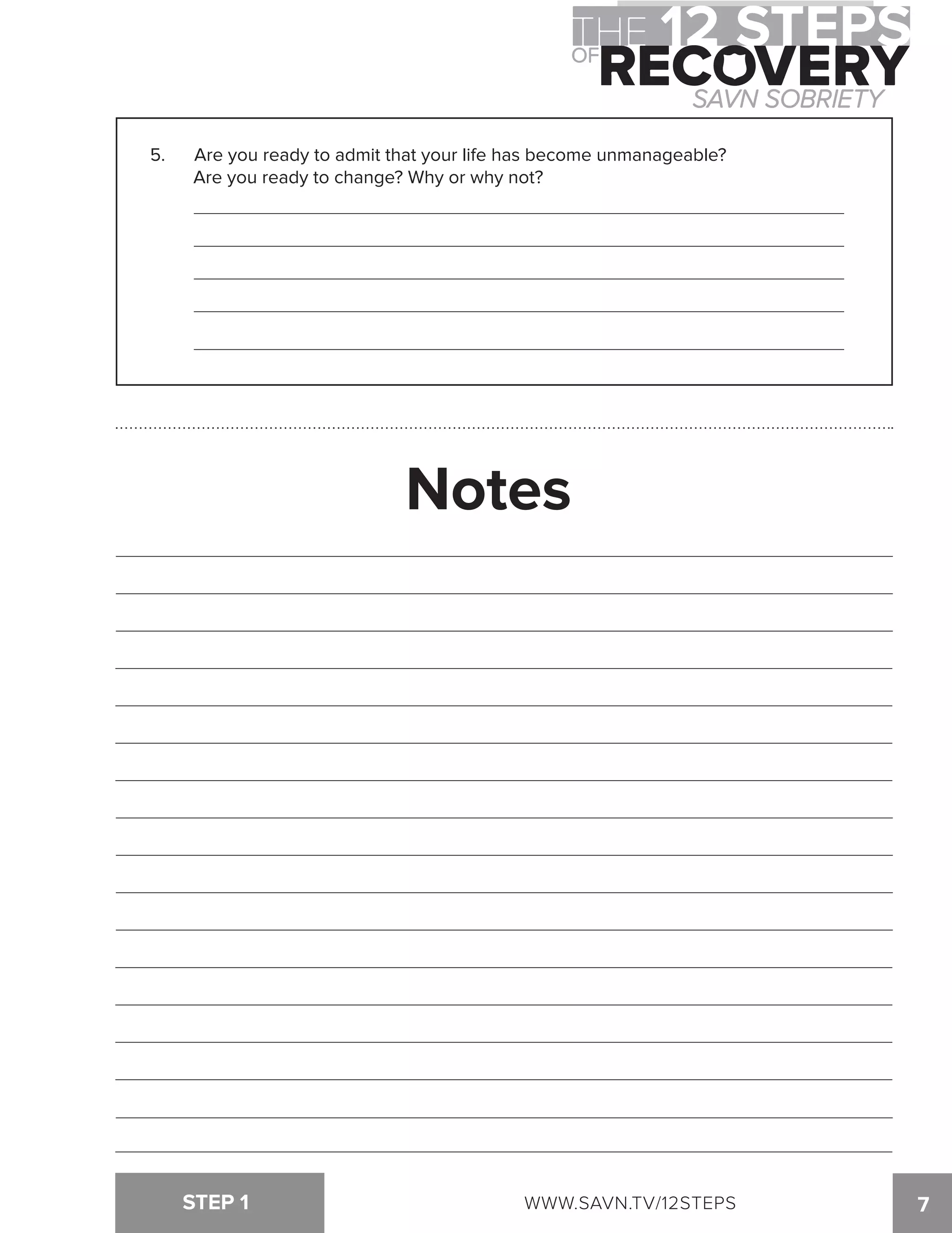 5. Are you ready to admit that your life has become unmanageable? 
Are you ready to change? Why or why not? 
Notes 
STEP 1 WWW.SAVN.TV/12STEPS 
7 
 