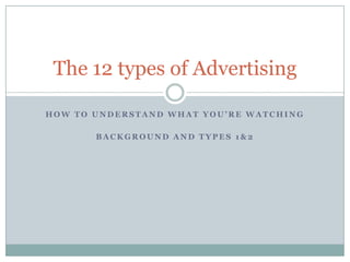 H O W T O U N D E R S T A N D W H A T Y O U ’ R E W A T C H I N G
B A C K G R O U N D A N D T Y P E S 1 & 2
The 12 types of Advertising
 