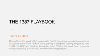 THE 1337 PLAYBOOK
1337: /ˈliːt/ (adj.)
Derived from the word “elite” (colloquially, “leet”), describing formidable prowess or
accomplishment, in the fields of online gaming or computer hacking; originating from
31337, the UDP port used by the hacker group “Cult of the Dead Cow” to access
Windows 95 using Back Orifice, a notorious hacking program.
 