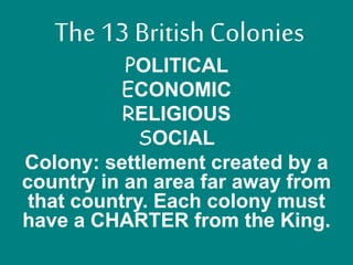The 13 British Colonies 
POLITICAL 
ECONOMIC 
RELIGIOUS 
SOCIAL 
Colony: settlement created by a 
country in an area far away from 
that country. Each colony must 
have a CHARTER from the King. 
 