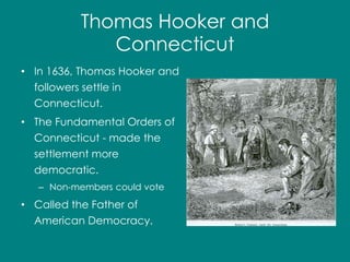 Thomas Hooker and 
Connecticut 
• In 1636, Thomas Hooker and 
followers settle in 
Connecticut. 
• The Fundamental Orders of 
Connecticut - made the 
settlement more 
democratic. 
– Non-members could vote 
• Called the Father of 
American Democracy. 
 