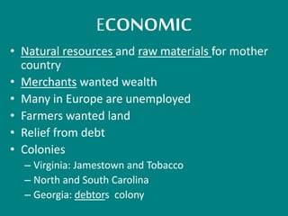 ECONOMIC 
• Natural resources and raw materials for mother 
country 
• Merchants wanted wealth 
• Many in Europe are unemployed 
• Farmers wanted land 
• Relief from debt 
• Colonies 
– Virginia: Jamestown and Tobacco 
– North and South Carolina 
– Georgia: debtors colony 
 