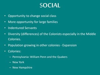 SOCIAL 
• Opportunity to change social class 
• More opportunity for large families 
• Indentured Servants 
• Diversity (differences) of the Colonists especially in the Middle 
Colonies. 
• Population growing in other colonies - Expansion 
• Colonies: 
– Pennsylvania: William Penn and the Quakers 
– New York 
– New Hampshire 
 