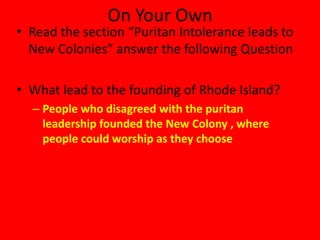 On Your Own
• Read the section “Puritan Intolerance leads to
  New Colonies” answer the following Question

• What lead to the founding of Rhode Island?
  – People who disagreed with the puritan
    leadership founded the New Colony , where
    people could worship as they choose
 
