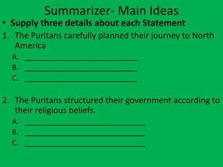 Summarizer- Main Ideas
• Supply three details about each Statement
1. The Puritans carefully planned their journey to North
   America
  A. ____________________________
  B. ____________________________
  C. ____________________________

2. The Puritans structured their government according to
   their religious beliefs.
  A. ______________________________
  B. ______________________________
  C. ______________________________
 