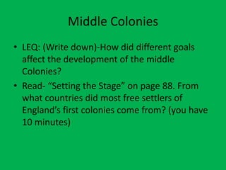 Middle Colonies
• LEQ: (Write down)-How did different goals
  affect the development of the middle
  Colonies?
• Read- “Setting the Stage” on page 88. From
  what countries did most free settlers of
  England’s first colonies come from? (you have
  10 minutes)
 