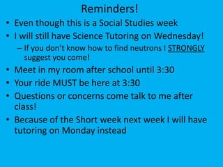Reminders!
• Even though this is a Social Studies week
• I will still have Science Tutoring on Wednesday!
  – If you don’t know how to find neutrons I STRONGLY
    suggest you come!
• Meet in my room after school until 3:30
• Your ride MUST be here at 3:30
• Questions or concerns come talk to me after
  class!
• Because of the Short week next week I will have
  tutoring on Monday instead
 