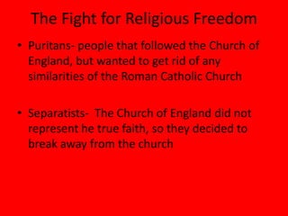 The Fight for Religious Freedom
• Puritans- people that followed the Church of
  England, but wanted to get rid of any
  similarities of the Roman Catholic Church

• Separatists- The Church of England did not
  represent he true faith, so they decided to
  break away from the church
 