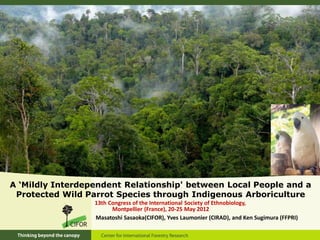 A ‘Mildly Interdependent Relationship' between Local People and a
 Protected Wild Parrot Species through Indigenous Arboriculture
                  13th Congress of the International Society of Ethnobiology,
                        Montpellier (France), 20-25 May 2012
                  Masatoshi Sasaoka(CIFOR), Yves Laumonier (CIRAD), and Ken Sugimura (FFPRI)
 