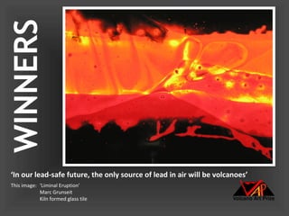 WINNERS



‘In our lead-safe future, the only source of lead in air will be volcanoes’
This image: ‘Liminal Eruption’
            Marc Grunseit
            Kiln formed glass tile
 