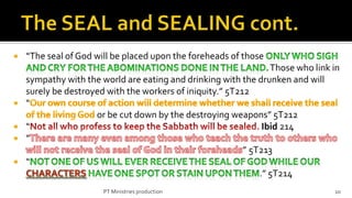    “The seal of God will be placed upon the foreheads of those
                                                                  Those who link in
    sympathy with the world are eating and drinking with the drunken and will
    surely be destroyed with the workers of iniquity.” 5T212
   “
                     or be cut down by the destroying weapons” 5T212
   “                                                           Ibid 214
   “
                                                           ” 5T213
   “
                                                               .” 5T214
                       PT Ministries production                                  10
 