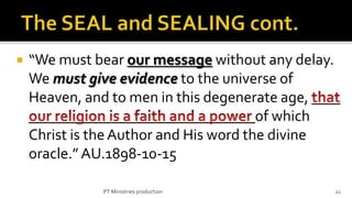    “We must bear our message without any delay.
    We must give evidence to the universe of
    Heaven, and to men in this degenerate age,
                                        of which
    Christ is the Author and His word the divine
    oracle.” AU.1898-10-15

              PT Ministries production             11
 