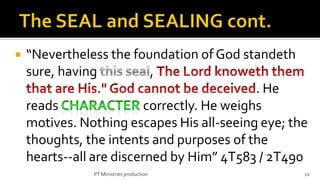    “Nevertheless the foundation of God standeth
    sure, having           ,
                                             . He
    reads                 correctly. He weighs
    motives. Nothing escapes His all-seeing eye; the
    thoughts, the intents and purposes of the
    hearts--all are discerned by Him” 4T583 / 2T490
               PT Ministries production            12
 