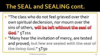    “The class who do not feel grieved over their
    own spiritual declension, nor mourn over the
    sins of others,
         .” 5T211
   “Many hear the invitation of mercy, are tested
    and proved;
                    .” 5T50
               PT Ministries production              13
 