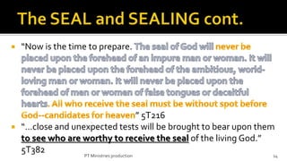    “Now is the time to prepare.




                                          ” 5T216
 “…close and unexpected tests will be brought to bear upon them
  to see who are worthy to receive the seal of the living God.”
  5T382          PT Ministries production                       14
 