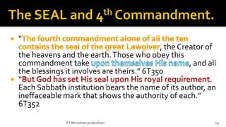    “
                                             , the Creator of
  the heavens and the earth. Those who obey this
  commandment take                                    , and all
  the blessings it involves are theirs.” 6T350
 “                                                         .
  Each Sabbath institution bears the name of its author, an
  ineffaceable mark that shows the authority of each.”
  6T352

                 PT Ministries production                     15
 
