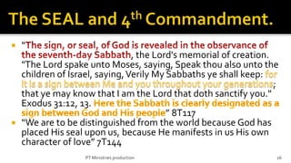    “
                               , the Lord's memorial of creation.
  "The Lord spake unto Moses, saying, Speak thou also unto the
  children of Israel, saying, Verily My Sabbaths ye shall keep:
                                                                  ;
  that ye may know that I am the Lord that doth sanctify you."
  Exodus 31:12, 13.
                                        ” 8T117
 “We are to be distinguished from the world because God has
  placed His seal upon us, because He manifests in us His own
  character of love” 7T144
                  PT Ministries production                        16
 
