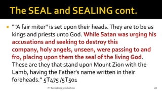    “"A fair miter" is set upon their heads. They are to be as
    kings and priests unto God.


                                                    .
    These are they that stand upon Mount Zion with the
    Lamb, having the Father's name written in their
    foreheads.” 5T475 /5T501
                  PT Ministries production                       18
 