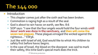    Introduction
     This chapter comes just after the sixth seal has been broken.
     Commotion is raging high as a result of the seal.
     God is about to rain havoc on earth, see Rev. 8:6
     SOP says: “I saw that the four angels would hold the four winds
                                                  and
                            . These plagues enraged the wicked against the
      righteous…” EW36.
     Just like with Israel of old, God would like to whisk His children to
      safety first before havoc begins.
     In the case of Israel, the blood on the doorpost was said to mark
      their safety, this time God’s special mark does the trick.
                      PT Ministries production                                2
 