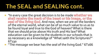    “In every case the great decision is to be made
                         . And now, when we are on the borders
  of the eternal world, what can be of so much value to us as to
  be found loyal and true to the God of heaven? What is there
  that we should prize above His truth and His law? What
  education can be given to the students in our schools that is
  so necessary as a knowledge of "What saith the Scriptures?”
  6T130
 “The message we bear has the seal of the living God.” 6T166

                   PT Ministries production                    20
 