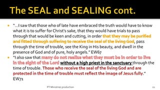    “…I saw that those who of late have embraced the truth would have to know
    what it is to suffer for Christ's sake, that they would have trials to pass
    through that would be keen and cutting, in order
                                                                            , pass
    through the time of trouble, see the King in His beauty, and dwell in the
    presence of God and of pure, holy angels.” EW67
   “I also saw that
                                 without a high priest in the sanctuary through the
    time of trouble.
                                                                                 .”
    EW71
                      PT Ministries production                                   21
 