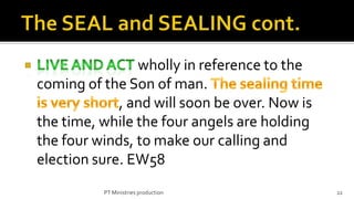 wholly in reference to the
coming of the Son of man.
             , and will soon be over. Now is
the time, while the four angels are holding
the four winds, to make our calling and
election sure. EW58
          PT Ministries production             22
 