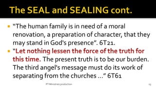    “The human family is in need of a moral
    renovation, a preparation of character, that they
    may stand in God's presence”. 6T21.
   “
               The present truth is to be our burden.
    The third angel's message must do its work of
    separating from the churches …” 6T61
               PT Ministries production             23
 