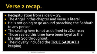  Recapitulation from slide 8 – 23.
 The Angel in this chapter and verse is literal.
 He is not going to go around preaching the Sabbath
  to any person.
 The sealing here is not as defined in 2Cor. 1:21
 Those sealed this time have been loyal to the
  Eternal God throughout.
 Their loyalty included the TRUE SABBATH
  keeping.
              PT Ministries production             24
 