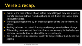   Just as in the case of Israel of old, before they left Egypt they had a special
    mark to distinguish them from Egyptians, so will it be in the case of these
    spiritual Israelites.
   Marking {sealing} is done by an unseen angel of God to the true remnant
    of God.
   Sealing indicates the side of Eternity one belongs to and will not change.
   This sealing takes place at the close of mercy when every individual’s case
    has been decided either for eternal life or eternal death
   Ten (10) of our 15 slides spoke of loyalty to the precepts of God, hence the
    sealing.

                      PT Ministries production                                   25
 