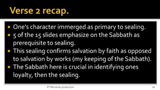  One's character immerged as primary to sealing.
 5 of the 15 slides emphasize on the Sabbath as
  prerequisite to sealing.
 This sealing confirms salvation by faith as opposed
  to salvation by works (my keeping of the Sabbath).
 The Sabbath here is crucial in identifying ones
  loyalty, then the sealing.
              PT Ministries production                  26
 
