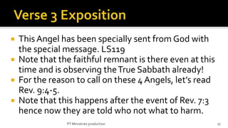    This Angel has been specially sent from God with
    the special message. LS119
   Note that the faithful remnant is there even at this
    time and is observing the True Sabbath already!
   For the reason to call on these 4 Angels, let’s read
    Rev. 9:4-5.
   Note that this happens after the event of Rev. 7:3
    hence now they are told who not what to harm.
                PT Ministries production                   27
 