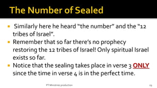   Similarly here he heard “the number” and the “12
  tribes of Israel”.
 Remember that so far there’s no prophecy
  restoring the 12 tribes of Israel! Only spiritual Israel
  exists so far.
 Notice that the sealing takes place in verse 3 ONLY
  since the time in verse 4 is in the perfect time.
               PT Ministries production                      29
 