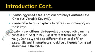  Symbology used here is not our ordinary Constant Keys
  (CKs) but Variable Key (VK).
 Please refer to our chapter 1 to refresh your memory on
  these keys.
 Seal = many different interpretations depending on the
  context e.g. Seal in Rev. 6 is different from seal of Rev
  7:2-3 , Dan 12:4 and also different from seal of Rev
  22:10. NB: seal in prophecy should be different from seal
  elsewhere in the bible.
             PT Ministries production                         3
 
