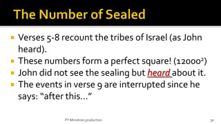    Verses 5-8 recount the tribes of Israel (as John
    heard).
   These numbers form a perfect square! (120002)
   John did not see the sealing but heard about it.
   The events in verse 9 are interrupted since he
    says: “after this…”

               PT Ministries production                30
 