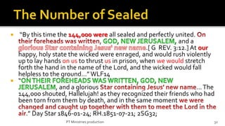   “By this time the 144,000 were all sealed and perfectly united.
                                 ,                           and a
                                                 .[ G REV. 3:12.] At our
  happy, holy state the wicked were enraged, and would rush violently
  up to lay hands on us to thrust us in prison, when we would stretch
  forth the hand in the name of the Lord, and the wicked would fall
  helpless to the ground…” WLF14
 “
                , and a glorious                                    … The
  144,000 shouted, Hallelujah! as they recognized their friends who had
  been torn from them by death, and in the same moment
     .” Day Star 1846-01-24; RH.1851-07-21; 2SG32;
                   PT Ministries production                             32
 