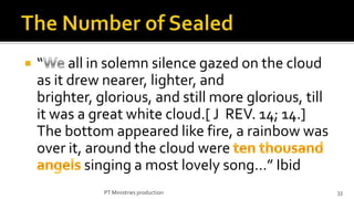    “     all in solemn silence gazed on the cloud
    as it drew nearer, lighter, and
    brighter, glorious, and still more glorious, till
    it was a great white cloud.[ J REV. 14; 14.]
    The bottom appeared like fire, a rainbow was
    over it, around the cloud were
             singing a most lovely song…” Ibid
               PT Ministries production                 33
 