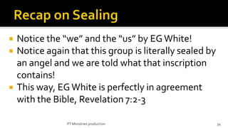    Notice the “we” and the “us” by EG White!
   Notice again that this group is literally sealed by
    an angel and we are told what that inscription
    contains!
   This way, EG White is perfectly in agreement
    with the Bible, Revelation 7:2-3

                PT Ministries production                  34
 