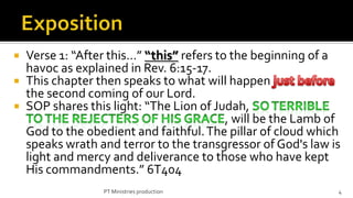  Verse 1: “After this…” “this” refers to the beginning of a
  havoc as explained in Rev. 6:15-17.
 This chapter then speaks to what will happen
  the second coming of our Lord.
 SOP shares this light: “The Lion of Judah,
                                         , will be the Lamb of
  God to the obedient and faithful. The pillar of cloud which
  speaks wrath and terror to the transgressor of God's law is
  light and mercy and deliverance to those who have kept
  His commandments.” 6T404
                 PT Ministries production                    4
 