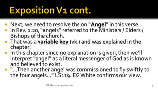  Next, we need to resolve the on “Angel” in this verse.
 In Rev. 1:20, “angels” referred to the Ministers / Elders /
  Bishops of the church.
 That was a variable key (vk.) and was explained in the
  chapter!
 In this chapter since no explanation is given, then we’ll
  interpret “angel” as a literal messenger of God as is known
  and believed to exist.
 “...Then another angel was commissioned to fly swiftly to
  the four angels...” LS119. EG White confirms our view.
                 PT Ministries production                       5
 