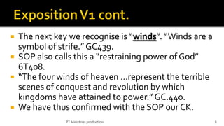  The next key we recognise is “winds”. “Winds are a
  symbol of strife.” GC439.
 SOP also calls this a “restraining power of God”
  6T408.
 “The four winds of heaven …represent the terrible
  scenes of conquest and revolution by which
  kingdoms have attained to power.” GC.440.
 We have thus confirmed with the SOP our CK.
              PT Ministries production                 6
 