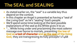  As stated earlier on, the “seal” is a variable key thus
  depend on the context.
 In this chapter an Angel is presented as having a “seal of
  the Living God” as he’s “sealing” God’s people.
 We’ll spend some time looking at the best possible
  explanations of the seal as EG White gives it to us:
 “... While living under and proclaiming the most solemn
  message ever borne to mortals, presenting
        they are transgressing its holy precepts”2T468
                PT Ministries production                       8
 
