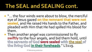    “… the four winds were about to blow, the merciful
    eye of Jesus gazed
           , and He raised His hands to the Father, and
    pleaded with Him that He had spilled His blood for
    them.
   Then another angel was commissioned to fly
            to the four angels, and bid them hold, until
                                           .” LS119.
                PT Ministries production                   9
 