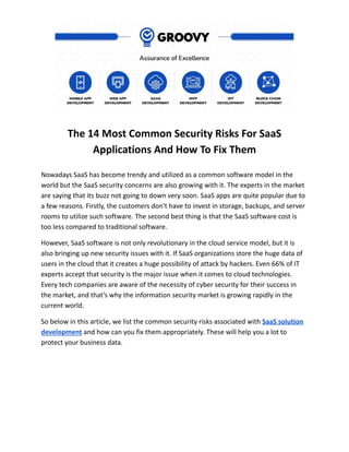 The 14 Most Common Security Risks For SaaS
Applications And How To Fix Them
Nowadays SaaS has become trendy and utilized as a common software model in the
world but the SaaS security concerns are also growing with it. The experts in the market
are saying that its buzz not going to down very soon. SaaS apps are quite popular due to
a few reasons. Firstly, the customers don't have to invest in storage, backups, and server
rooms to utilize such software. The second best thing is that the SaaS software cost is
too less compared to traditional software.
However, SaaS software is not only revolutionary in the cloud service model, but it is
also bringing up new security issues with it. If SaaS organizations store the huge data of
users in the cloud that it creates a huge possibility of attack by hackers. Even 66% of IT
experts accept that security is the major issue when it comes to cloud technologies.
Every tech companies are aware of the necessity of cyber security for their success in
the market, and that’s why the information security market is growing rapidly in the
current world.
So below in this article, we list the common security risks associated with SaaS solution
development and how can you fix them appropriately. These will help you a lot to
protect your business data.
 