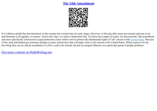 The 14th Amendment
It is without a doubt that discrimination in this country has existed since its early stages. However, to this day after many movements and eras to try
and eliminate it all together, it remains. And in this class, we seek to understand why. For these last couple of weeks, we discussed the 14th amendment
and more specifically referenced its equal protection clause which vows to protect the fundamental rights of "all" citizens of the United States. Because
of this state and federal governments attempt to create neutral laws that will apply fairly to all citizens in the United States. Which seems to be the
best thing they can try and do nonetheless if a bill is said to be neutral, but has an unequal influence on a particular group of people problems
Get more content on HelpWriting.net
 