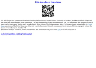 14th Amendment Importance
The Bill of rights, the constitution and the amendments of the constitution are the national foundation of freedom. The 14th amendment has become
one of the most important parts of the constitution. The 14th amendment is divided into four sections. The 14th Amendment was designed in 1868 to
stamp out lawless tyranny. Section one is to make former slaves citizens. The 14th amendment states, "All persons born or naturalized in the United
States are citizens of the United States and of the state wherein they reside. Nor shall any state deprive any person of liberty or property without due
process of law". However, since the 14th
Amendment has been written the purpose has expanded. The amendment now gives citizen rights to all who have come to
Get more content on HelpWriting.net
 