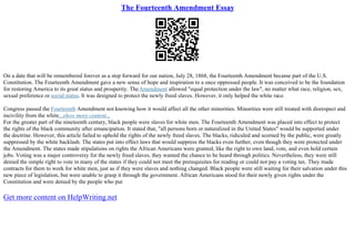 The Fourteenth Amendment Essay
On a date that will be remembered forever as a step forward for our nation, July 28, 1868, the Fourteenth Amendment became part of the U.S.
Constitution. The Fourteenth Amendment gave a new sense of hope and inspiration to a once oppressed people. It was conceived to be the foundation
for restoring America to its great status and prosperity. TheAmendment allowed "equal protection under the law", no matter what race, religion, sex,
sexual preference or social status. It was designed to protect the newly freed slaves. However, it only helped the white race.
Congress passed the Fourteenth Amendment not knowing how it would affect all the other minorities. Minorities were still treated with disrespect and
incivility from the white...show more content...
For the greater part of the nineteenth century, black people were slaves for white men. The Fourteenth Amendment was placed into effect to protect
the rights of the black community after emancipation. It stated that, "all persons born or naturalized in the United States" would be supported under
the doctrine. However, this article failed to uphold the rights of the newly freed slaves. The blacks, ridiculed and scorned by the public, were greatly
suppressed by the white backlash. The states put into effect laws that would suppress the blacks even further, even though they were protected under
the Amendment. The states made stipulations on rights the African Americans were granted, like the right to own land, vote, and even hold certain
jobs. Voting was a major controversy for the newly freed slaves, they wanted the chance to be heard through politics. Nevertheless, they were still
denied the simple right to vote in many of the states if they could not meet the prerequisites for reading or could not pay a voting tax. They made
contracts for them to work for white men, just as if they were slaves and nothing changed. Black people were still waiting for their salvation under this
new piece of legislation, but were unable to grasp it through the government. African Americans stood for their newly given rights under the
Constitution and were denied by the people who put
Get more content on HelpWriting.net
 